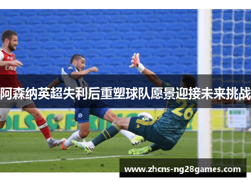 阿森纳英超失利后重塑球队愿景迎接未来挑战
